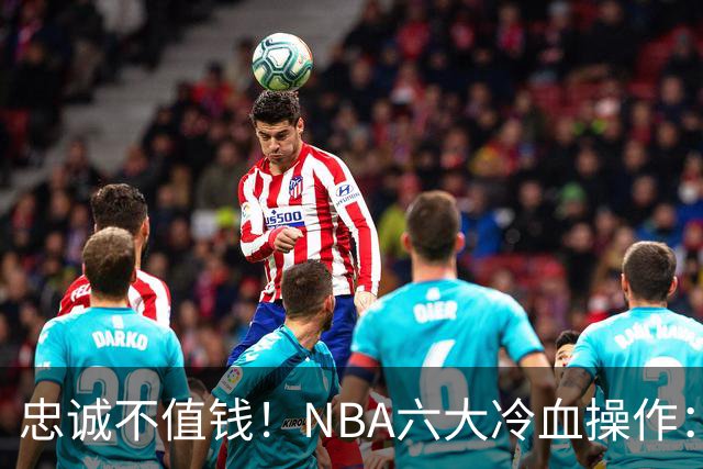 忠诚不值钱！NBA六大冷血操作：绿军两次上榜，韦德降薪反遭羞辱